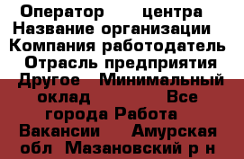 Оператор call-центра › Название организации ­ Компания-работодатель › Отрасль предприятия ­ Другое › Минимальный оклад ­ 25 000 - Все города Работа » Вакансии   . Амурская обл.,Мазановский р-н